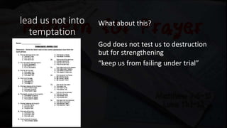 lead us not into
temptation
What about this?
God does not test us to destruction
but for strengthening
“keep us from failing under trial”
To learn the nature or character of
someone/something
 