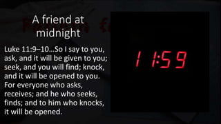 A friend at
midnight
Luke 11:9–10…So I say to you,
ask, and it will be given to you;
seek, and you will find; knock,
and it will be opened to you.
For everyone who asks,
receives; and he who seeks,
finds; and to him who knocks,
it will be opened.
 