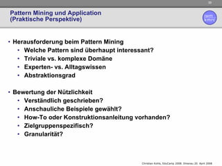Pattern Mining und Application (Praktische Perspektive) Herausforderung beim Pattern Mining Welche Pattern sind überhaupt interessant? Triviale vs. komplexe Domäne Experten- vs. Alltagswissen Abstraktionsgrad Bewertung der Nützlichkeit  Verständlich geschrieben? Anschauliche Beispiele gewählt? How-To oder Konstruktionsanleitung vorhanden? Zielgruppenspezifisch? Granularität? 