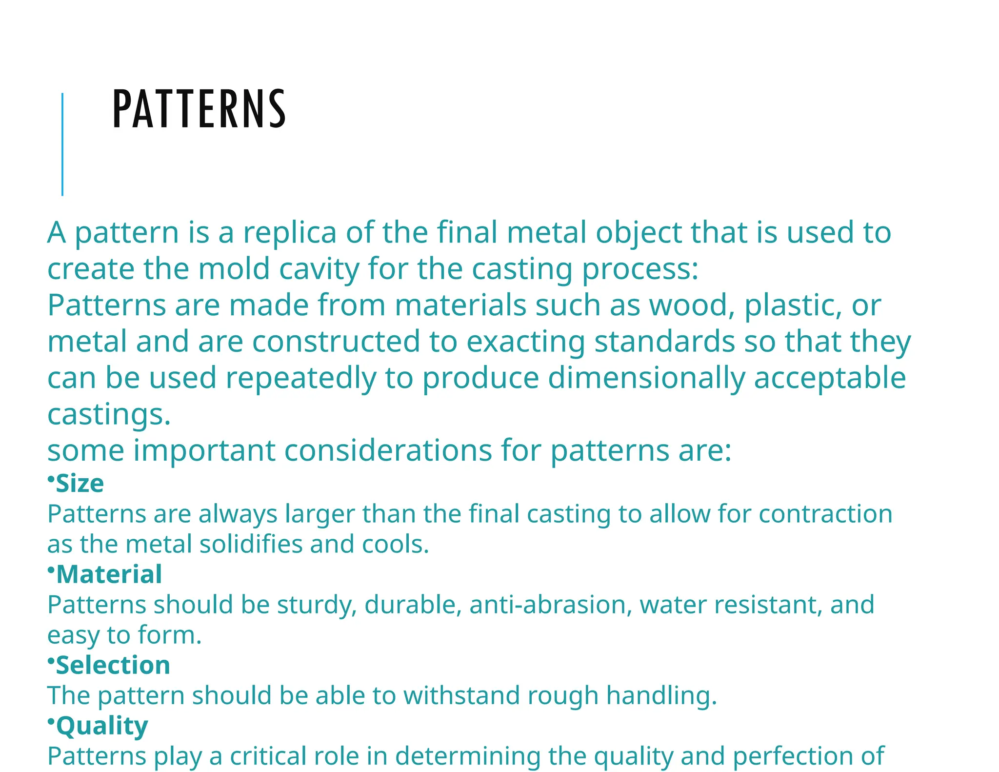 PATTERNS
A pattern is a replica of the final metal object that is used to
create the mold cavity for the casting process:
Patterns are made from materials such as wood, plastic, or
metal and are constructed to exacting standards so that they
can be used repeatedly to produce dimensionally acceptable
castings.
some important considerations for patterns are:
•Size
Patterns are always larger than the final casting to allow for contraction
as the metal solidifies and cools.
•Material
Patterns should be sturdy, durable, anti-abrasion, water resistant, and
easy to form.
•Selection
The pattern should be able to withstand rough handling.
•Quality
Patterns play a critical role in determining the quality and perfection of
 