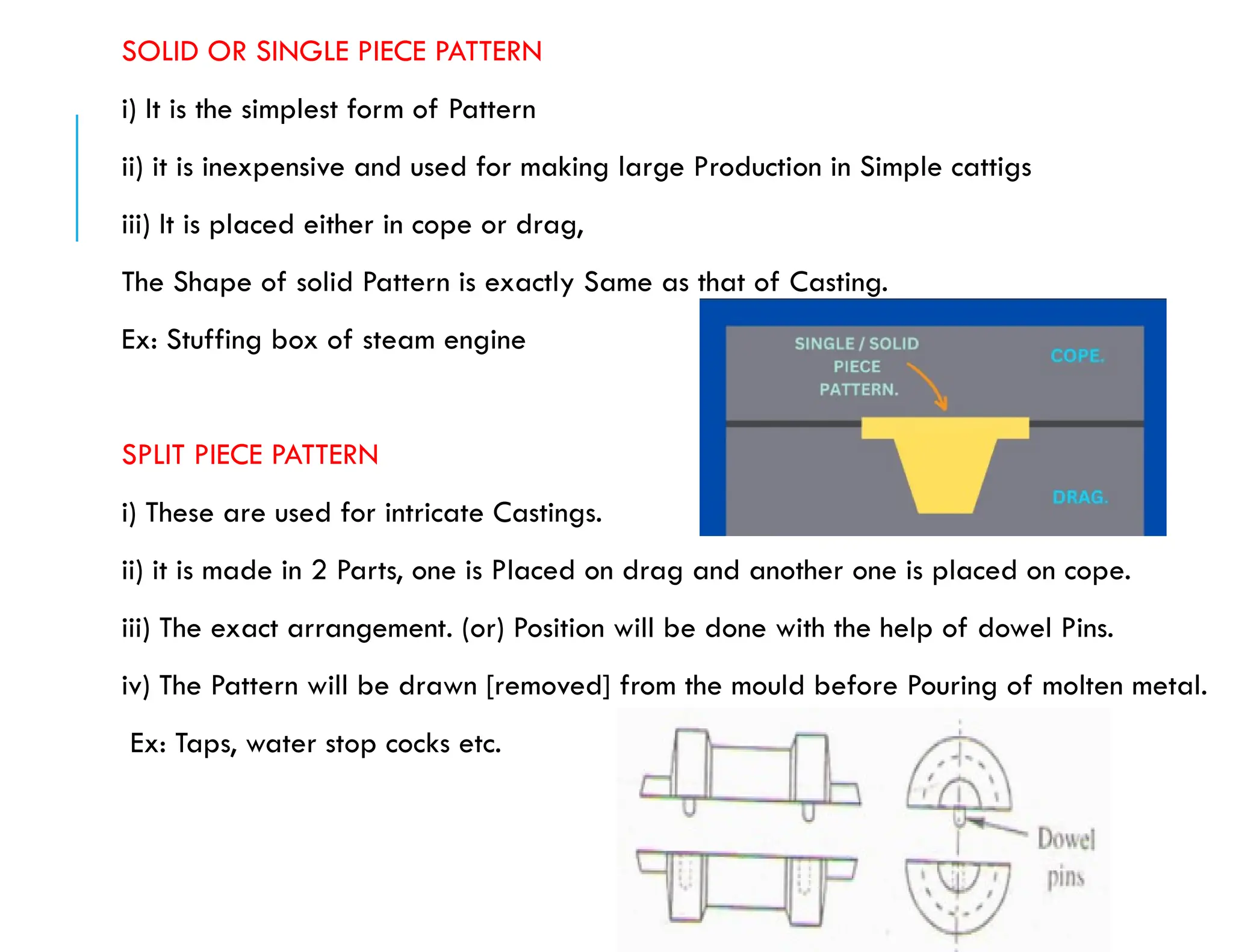 SOLID OR SINGLE PIECE PATTERN
i) It is the simplest form of Pattern
ii) it is inexpensive and used for making large Production in Simple cattigs
iii) It is placed either in cope or drag,
The Shape of solid Pattern is exactly Same as that of Casting.
Ex: Stuffing box of steam engine
SPLIT PIECE PATTERN
i) These are used for intricate Castings.
ii) it is made in 2 Parts, one is Placed on drag and another one is placed on cope.
iii) The exact arrangement. (or) Position will be done with the help of dowel Pins.
iv) The Pattern will be drawn [removed] from the mould before Pouring of molten metal.
Ex: Taps, water stop cocks etc.
 
