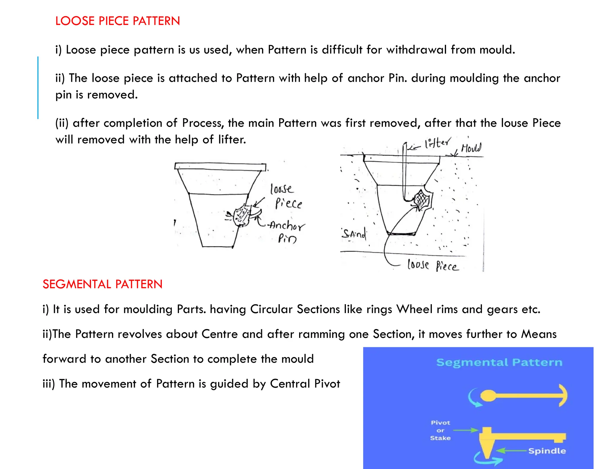 LOOSE PIECE PATTERN
i) Loose piece pattern is us used, when Pattern is difficult for withdrawal from mould.
ii) The loose piece is attached to Pattern with help of anchor Pin. during moulding the anchor
pin is removed.
(ii) after completion of Process, the main Pattern was first removed, after that the louse Piece
will removed with the help of lifter.
SEGMENTAL PATTERN
i) It is used for moulding Parts. having Circular Sections like rings Wheel rims and gears etc.
ii)The Pattern revolves about Centre and after ramming one Section, it moves further to Means
forward to another Section to complete the mould
iii) The movement of Pattern is guided by Central Pivot
 
