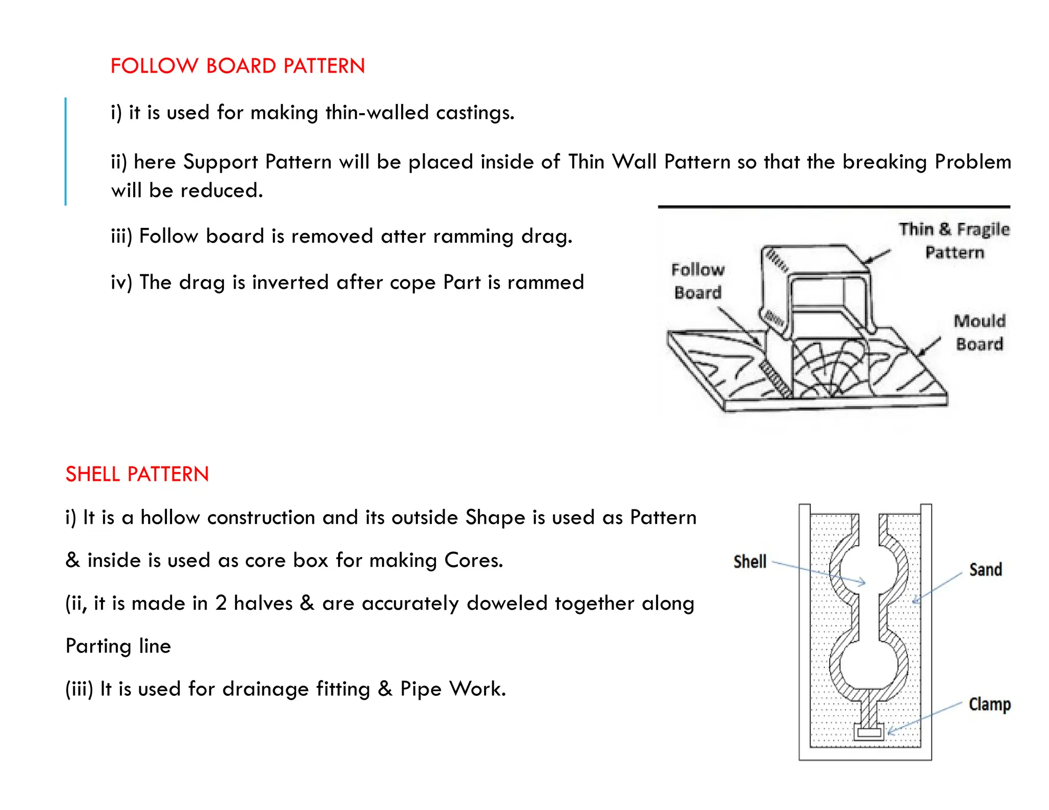FOLLOW BOARD PATTERN
i) it is used for making thin-walled castings.
ii) here Support Pattern will be placed inside of Thin Wall Pattern so that the breaking Problem
will be reduced.
iii) Follow board is removed atter ramming drag.
iv) The drag is inverted after cope Part is rammed
SHELL PATTERN
i) It is a hollow construction and its outside Shape is used as Pattern
& inside is used as core box for making Cores.
(ii, it is made in 2 halves & are accurately doweled together along
Parting line
(iii) It is used for drainage fitting & Pipe Work.
 
