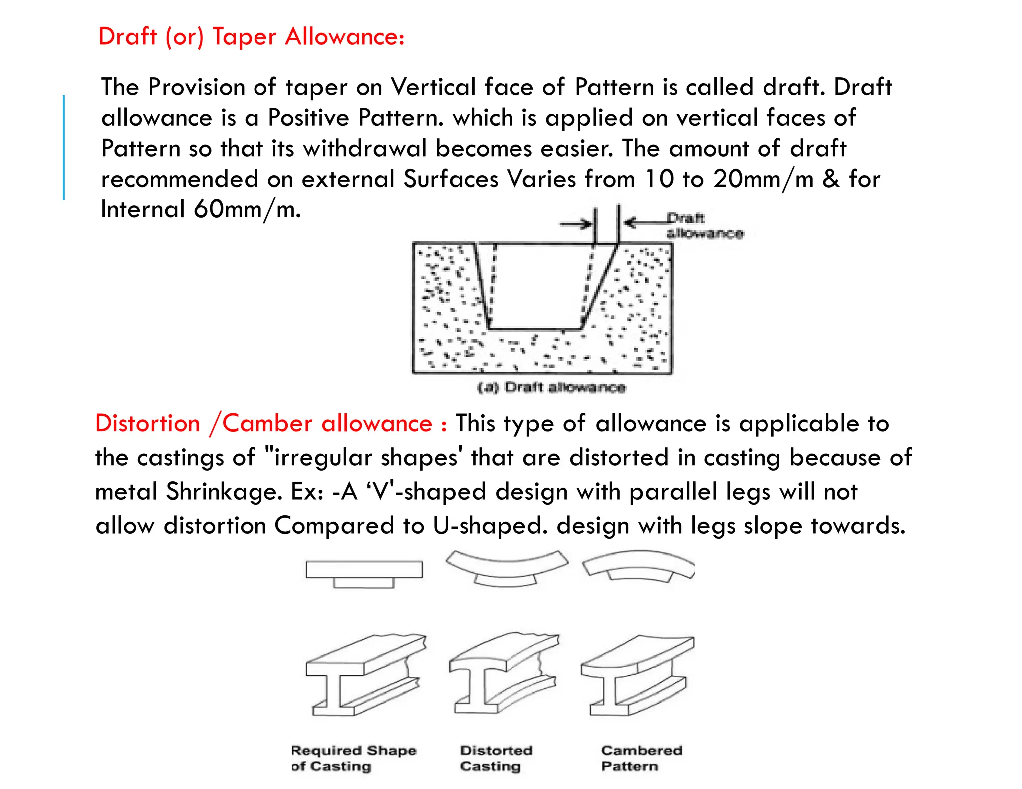 Draft (or) Taper Allowance:
The Provision of taper on Vertical face of Pattern is called draft. Draft
allowance is a Positive Pattern. which is applied on vertical faces of
Pattern so that its withdrawal becomes easier. The amount of draft
recommended on external Surfaces Varies from 10 to 20mm/m & for
Internal 60mm/m.
Distortion /Camber allowance : This type of allowance is applicable to
the castings of "irregular shapes' that are distorted in casting because of
metal Shrinkage. Ex: -A ‘V'-shaped design with parallel legs will not
allow distortion Compared to U-shaped. design with legs slope towards.
 