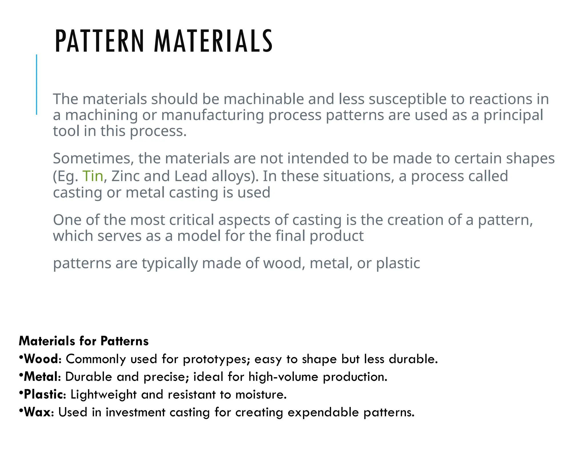 PATTERN MATERIALS
The materials should be machinable and less susceptible to reactions in
a machining or manufacturing process patterns are used as a principal
tool in this process.
Sometimes, the materials are not intended to be made to certain shapes
(Eg. Tin, Zinc and Lead alloys). In these situations, a process called
casting or metal casting is used
One of the most critical aspects of casting is the creation of a pattern,
which serves as a model for the final product
patterns are typically made of wood, metal, or plastic
Materials for Patterns
•Wood: Commonly used for prototypes; easy to shape but less durable.
•Metal: Durable and precise; ideal for high-volume production.
•Plastic: Lightweight and resistant to moisture.
•Wax: Used in investment casting for creating expendable patterns.
 