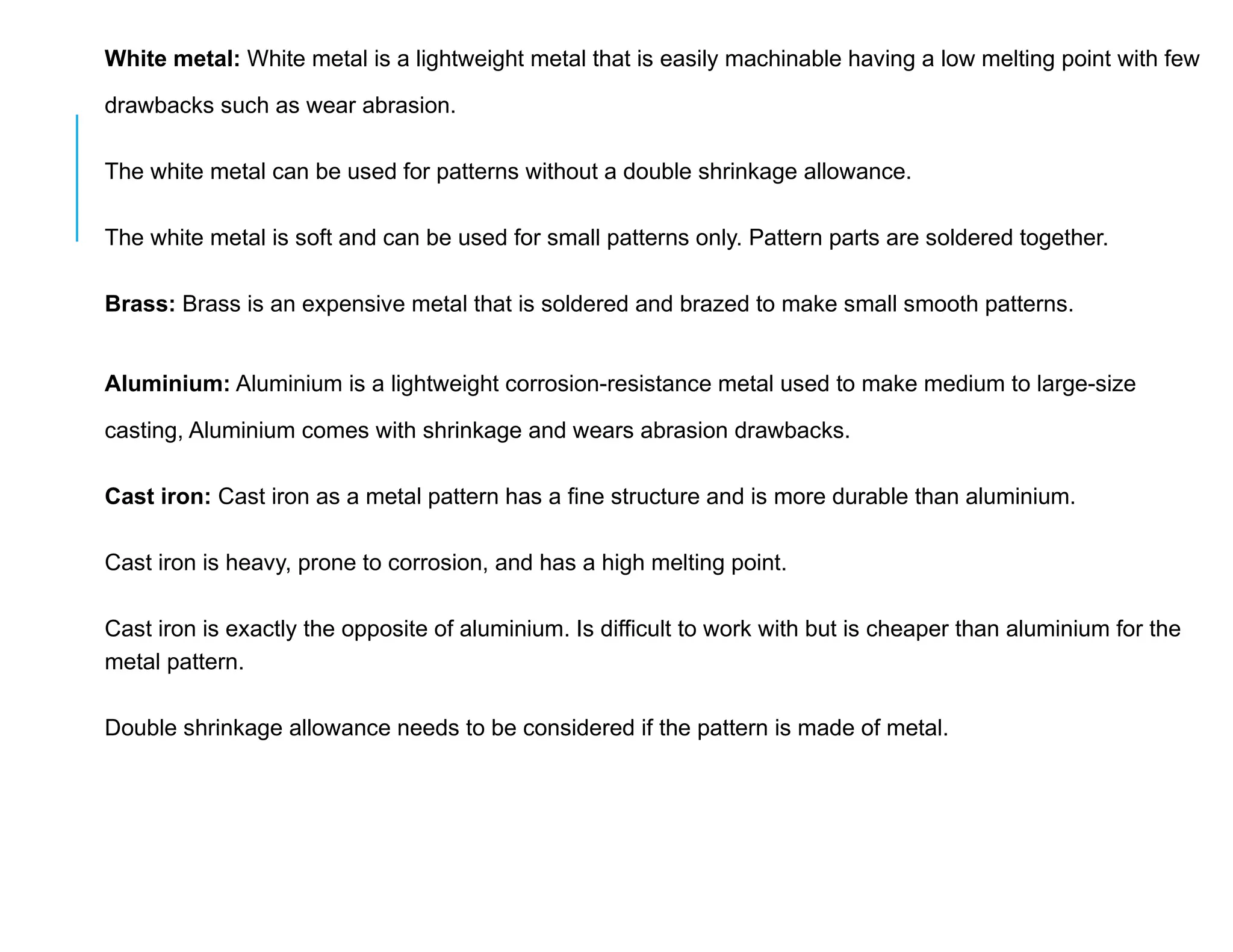 White metal: White metal is a lightweight metal that is easily machinable having a low melting point with few
drawbacks such as wear abrasion.
The white metal can be used for patterns without a double shrinkage allowance.
The white metal is soft and can be used for small patterns only. Pattern parts are soldered together.
Brass: Brass is an expensive metal that is soldered and brazed to make small smooth patterns.
Aluminium: Aluminium is a lightweight corrosion-resistance metal used to make medium to large-size
casting, Aluminium comes with shrinkage and wears abrasion drawbacks.
Cast iron: Cast iron as a metal pattern has a fine structure and is more durable than aluminium.
Cast iron is heavy, prone to corrosion, and has a high melting point.
Cast iron is exactly the opposite of aluminium. Is difficult to work with but is cheaper than aluminium for the
metal pattern.
Double shrinkage allowance needs to be considered if the pattern is made of metal.
 