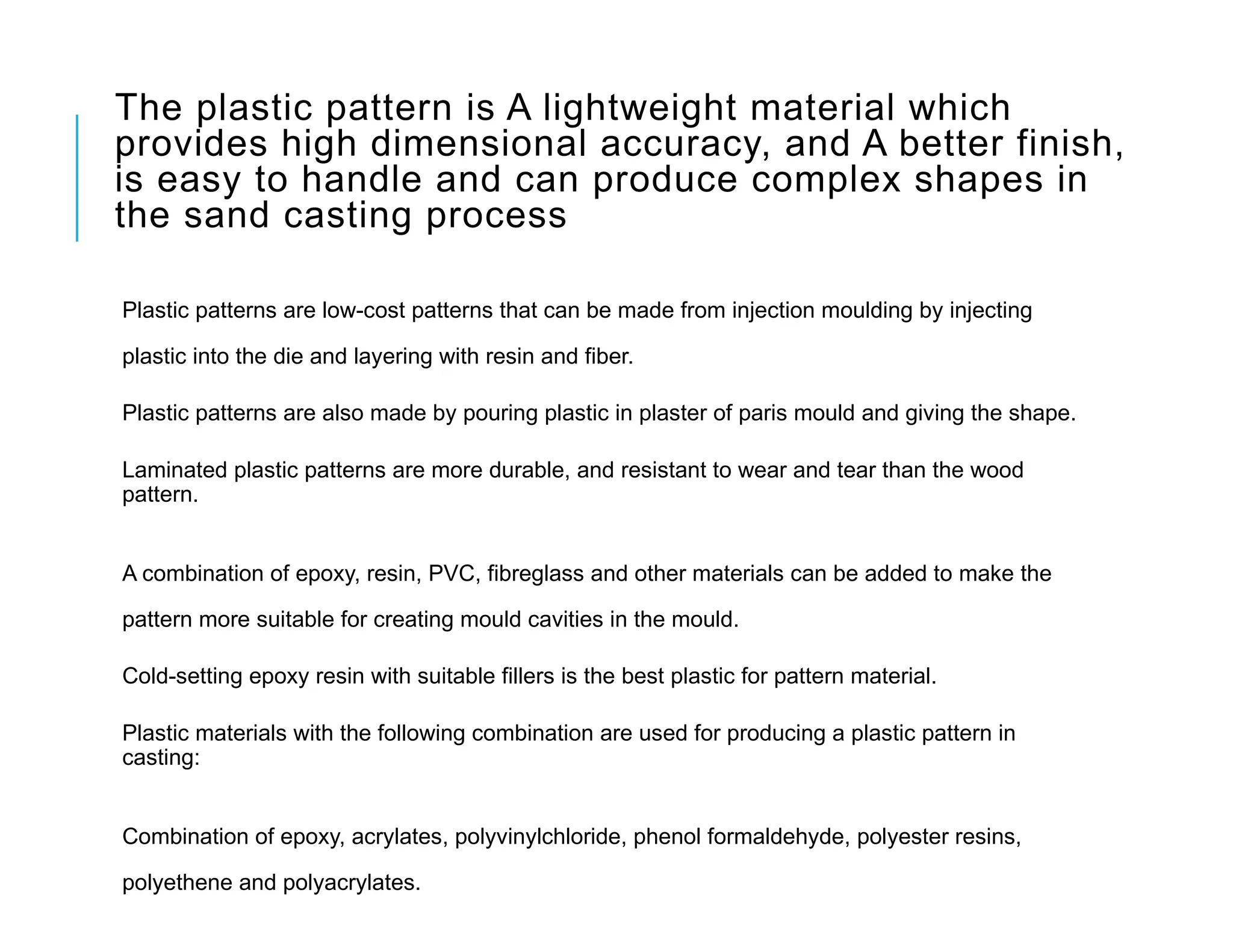 The plastic pattern is A lightweight material which
provides high dimensional accuracy, and A better finish,
is easy to handle and can produce complex shapes in
the sand casting process
Plastic patterns are low-cost patterns that can be made from injection moulding by injecting
plastic into the die and layering with resin and fiber.
Plastic patterns are also made by pouring plastic in plaster of paris mould and giving the shape.
Laminated plastic patterns are more durable, and resistant to wear and tear than the wood
pattern.
A combination of epoxy, resin, PVC, fibreglass and other materials can be added to make the
pattern more suitable for creating mould cavities in the mould.
Cold-setting epoxy resin with suitable fillers is the best plastic for pattern material.
Plastic materials with the following combination are used for producing a plastic pattern in
casting:
Combination of epoxy, acrylates, polyvinylchloride, phenol formaldehyde, polyester resins,
polyethene and polyacrylates.
 