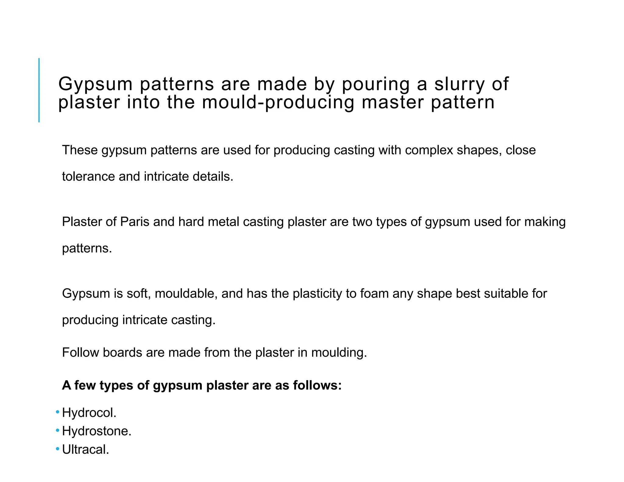 Gypsum patterns are made by pouring a slurry of
plaster into the mould-producing master pattern
These gypsum patterns are used for producing casting with complex shapes, close
tolerance and intricate details.
Plaster of Paris and hard metal casting plaster are two types of gypsum used for making
patterns.
Gypsum is soft, mouldable, and has the plasticity to foam any shape best suitable for
producing intricate casting.
Follow boards are made from the plaster in moulding.
A few types of gypsum plaster are as follows:
• Hydrocol.
• Hydrostone.
• Ultracal.
 