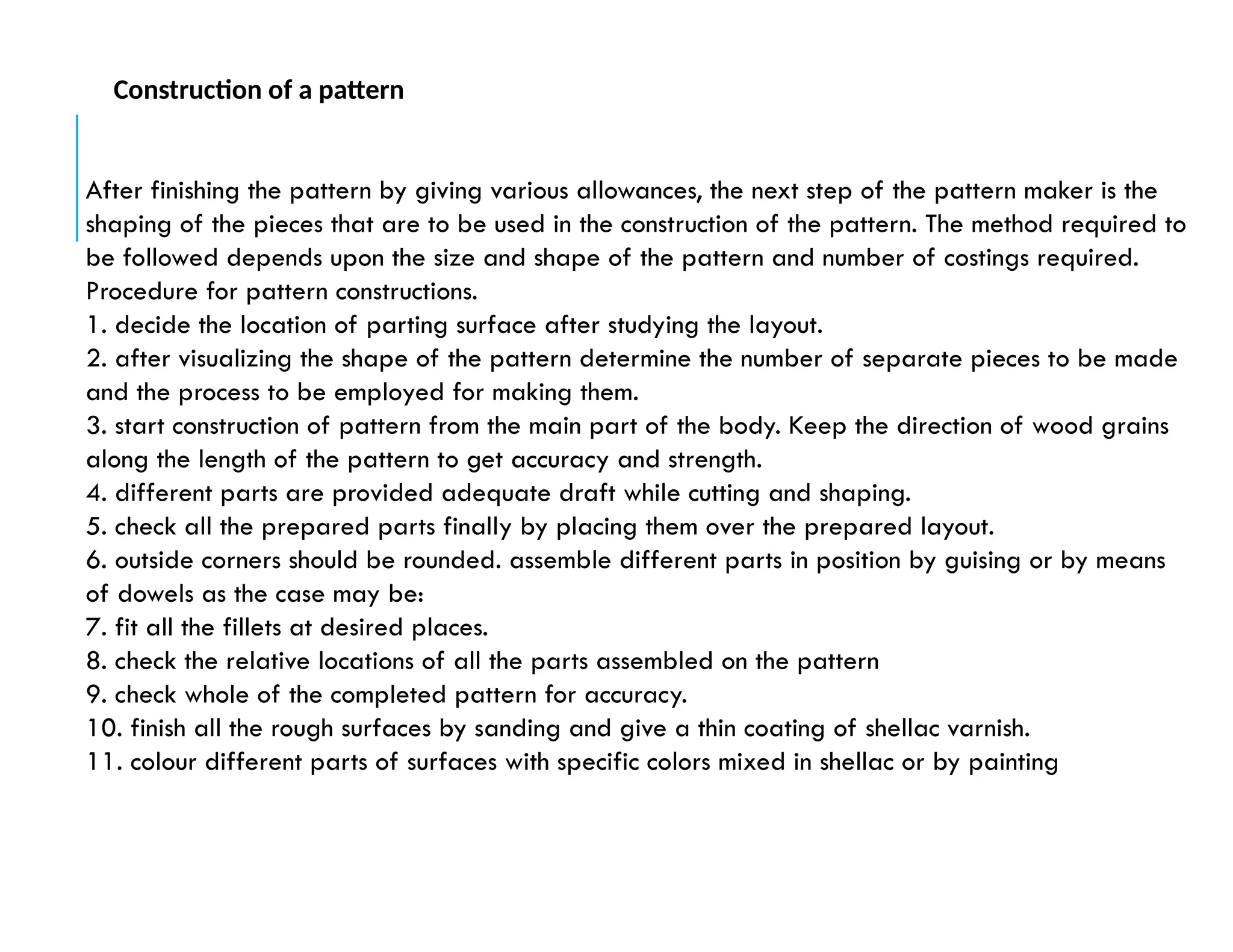 After finishing the pattern by giving various allowances, the next step of the pattern maker is the
shaping of the pieces that are to be used in the construction of the pattern. The method required to
be followed depends upon the size and shape of the pattern and number of costings required.
Procedure for pattern constructions.
1. decide the location of parting surface after studying the layout.
2. after visualizing the shape of the pattern determine the number of separate pieces to be made
and the process to be employed for making them.
3. start construction of pattern from the main part of the body. Keep the direction of wood grains
along the length of the pattern to get accuracy and strength.
4. different parts are provided adequate draft while cutting and shaping.
5. check all the prepared parts finally by placing them over the prepared layout.
6. outside corners should be rounded. assemble different parts in position by guising or by means
of dowels as the case may be:
7. fit all the fillets at desired places.
8. check the relative locations of all the parts assembled on the pattern
9. check whole of the completed pattern for accuracy.
10. finish all the rough surfaces by sanding and give a thin coating of shellac varnish.
11. colour different parts of surfaces with specific colors mixed in shellac or by painting
Construction of a pattern
 