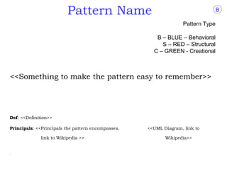 Pattern Name                                             B

                                                                   Pattern Type

                                                       B – BLUE – Behavioral
                                                         S – RED – Structural
                                                      C – GREEN - Creational



<<Something to make the pattern easy to remember>>




Def: <<Definition>>

Principals: <<Principals the pattern encompasses,   <<UML Diagram, link to

             link to Wikipedia >>                          Wikipedia>>


.
 