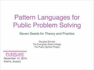 Pattern Languages for 
Public Problem Solving 
Seven Seeds for Theory and Practice 
November 14, 2014 
Krems, Austria 
Douglas Schuler 
The Evergreen State College 
The Public Sphere Project 
 