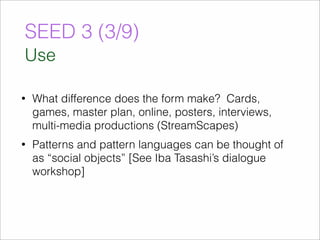 SEED 3 (3/9) 
Use 
• What difference does the form make? Cards, 
games, master plan, online, posters, interviews, 
multi-media productions (StreamScapes) 
• Patterns and pattern languages can be thought of 
as “social objects” [See Iba Tasashi’s dialogue 
workshop] 
 