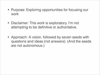 • Purpose: Exploring opportunities for focusing our 
work 
• Disclaimer: This work is exploratory. I’m not 
attempting to be definitive or authoritative. 
• Approach: A vision, followed by seven seeds with 
questions and ideas (not answers). (And the seeds 
are not autonomous.) 
 