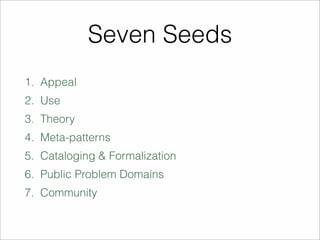 Seven Seeds 
1. Appeal 
2. Use 
3. Theory 
4. Meta-patterns 
5. Cataloging & Formalization 
6. Public Problem Domains 
7. Community 
 