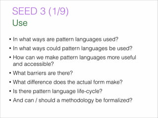 SEED 3 (1/9) 
Use 
• In what ways are pattern languages used? 
• In what ways could pattern languages be used? 
• How can we make pattern languages more useful 
and accessible? 
• What barriers are there? 
• What difference does the actual form make? 
• Is there pattern language life-cycle? 
• And can / should a methodology be formalized? 
 