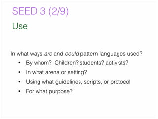 SEED 3 (2/9) 
Use 
In what ways are and could pattern languages used? 
• By whom? Children? students? activists? 
• In what arena or setting? 
• Using what guidelines, scripts, or protocol 
• For what purpose? 
 
