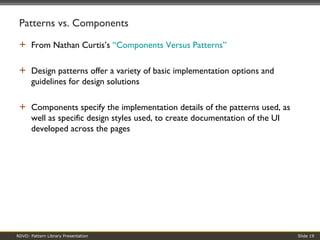 Patterns vs. Components From Nathan Curtis’s  “Components Versus Patterns” Design patterns offer a variety of basic implementation options and guidelines for design solutions Components specify the implementation details of the patterns used, as well as specific design styles used, to create documentation of the UI developed across the pages 