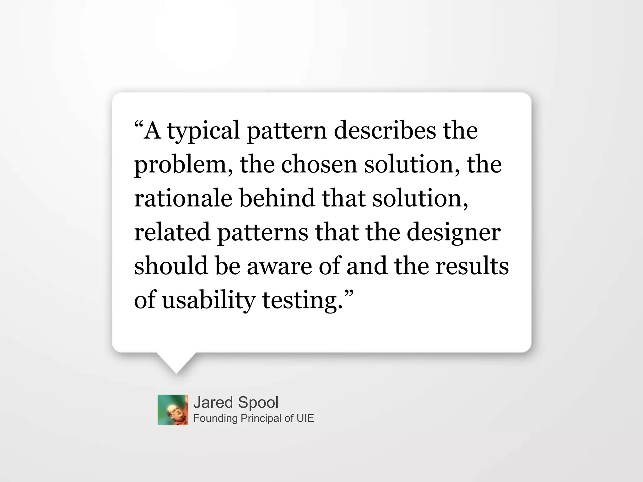 Jared Spool
Founding Principal of UIE
“A typical pattern describes the
problem, the chosen solution, the
rationale behind that solution,
related patterns that the designer
should be aware of and the results
of usability testing.”
 