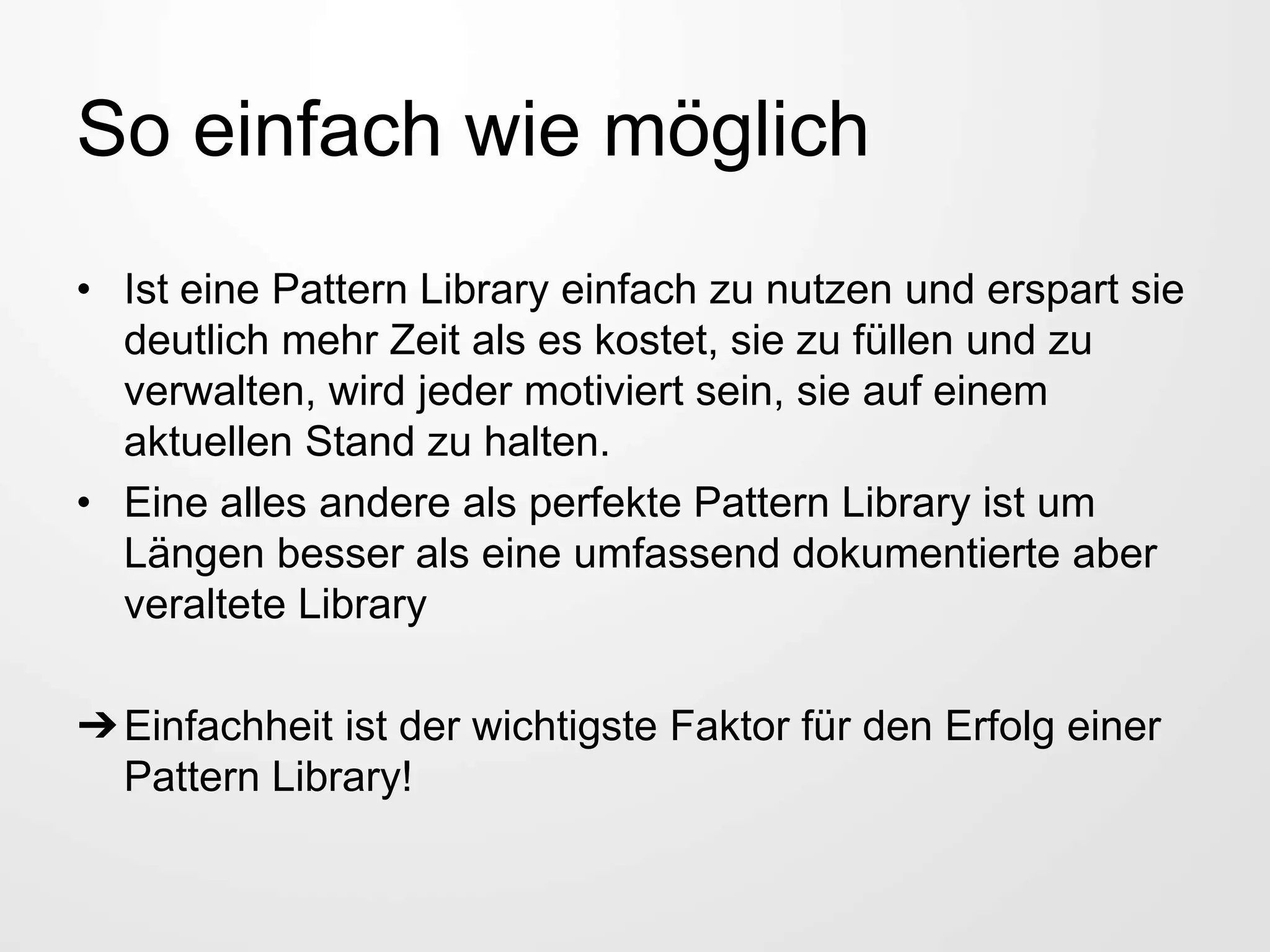 So einfach wie möglich
• Ist eine Pattern Library einfach zu nutzen und erspart sie
deutlich mehr Zeit als es kostet, sie zu füllen und zu
verwalten, wird jeder motiviert sein, sie auf einem
aktuellen Stand zu halten.
• Eine alles andere als perfekte Pattern Library ist um
Längen besser als eine umfassend dokumentierte aber
veraltete Library
➔Einfachheit ist der wichtigste Faktor für den Erfolg einer
Pattern Library!
 