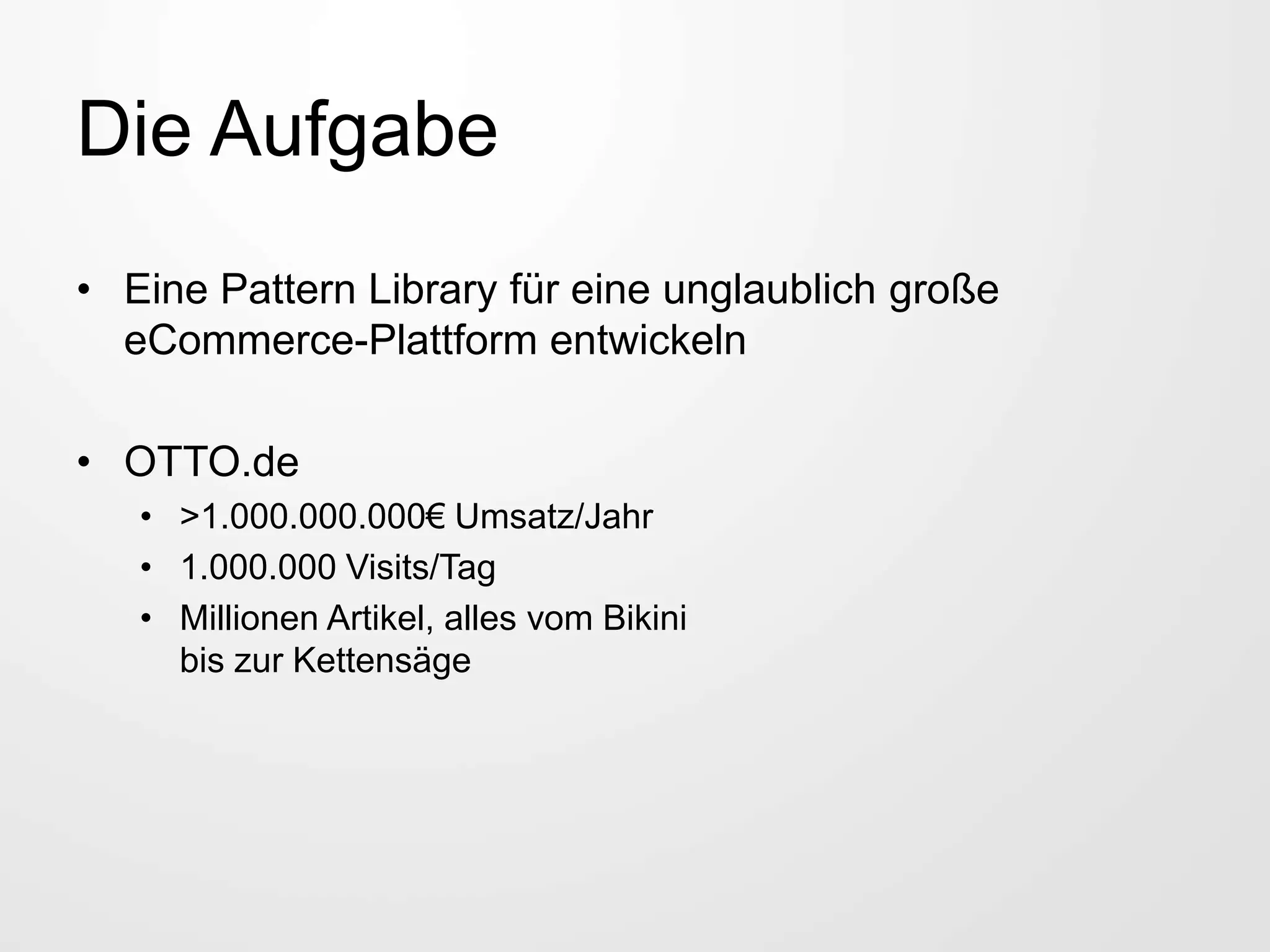 Die Aufgabe
• Eine Pattern Library für eine unglaublich große
eCommerce-Plattform entwickeln
• OTTO.de
• >1.000.000.000€ Umsatz/Jahr
• 1.000.000 Visits/Tag
• Millionen Artikel, alles vom Bikini
bis zur Kettensäge
 