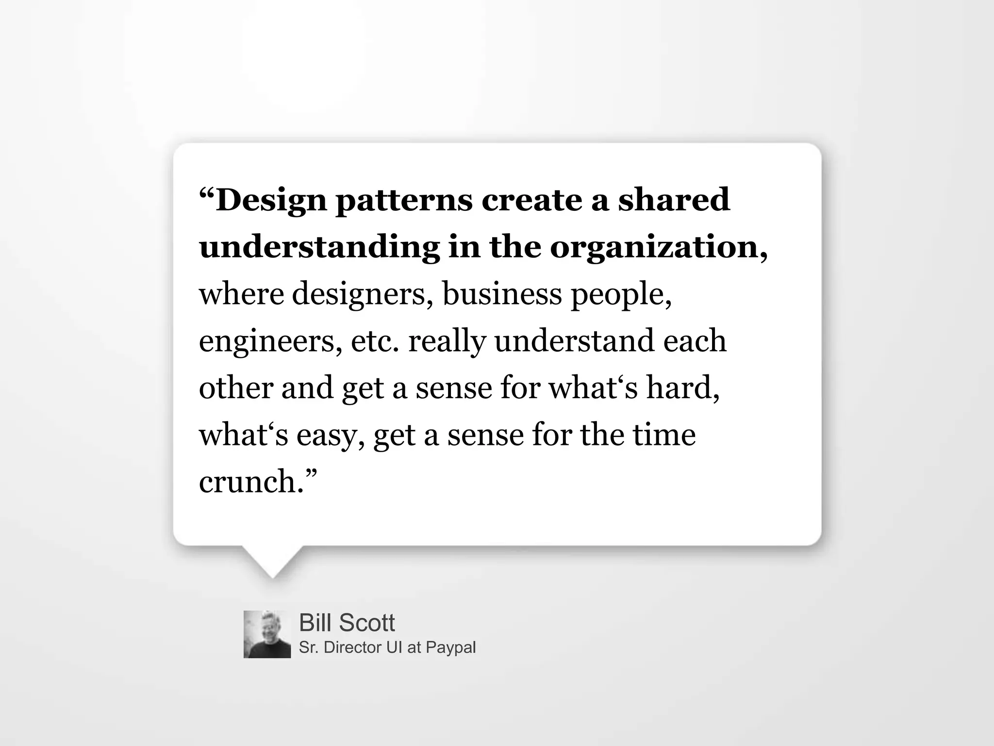 Bill Scott
Sr. Director UI at Paypal
“Design patterns create a shared
understanding in the organization,
where designers, business people,
engineers, etc. really understand each
other and get a sense for what„s hard,
what„s easy, get a sense for the time
crunch.”
 