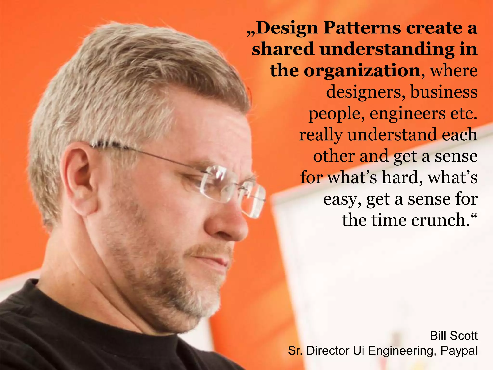 Bill Scott
Sr. Director Ui Engineering, Paypal
„Design Patterns create a
shared understanding in
the organization, where
designers, business
people, engineers etc.
really understand each
other and get a sense
for what‟s hard, what‟s
easy, get a sense for
the time crunch.“
 