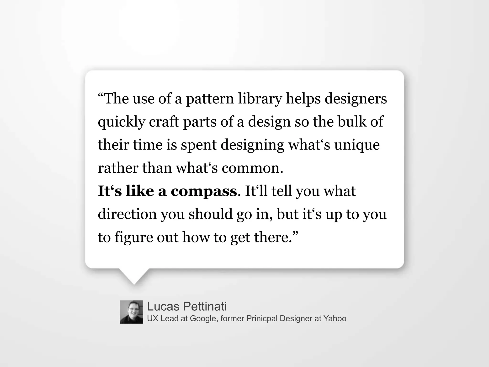 Lucas Pettinati
UX Lead at Google, former Prinicpal Designer at Yahoo
“The use of a pattern library helps designers
quickly craft parts of a design so the bulk of
their time is spent designing what„s unique
rather than what„s common.
It‘s like a compass. It„ll tell you what
direction you should go in, but it„s up to you
to figure out how to get there.”
 