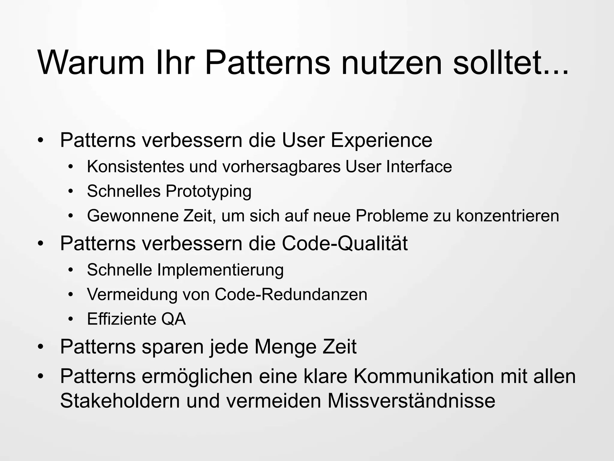 Warum Ihr Patterns nutzen solltet...
• Patterns verbessern die User Experience
• Konsistentes und vorhersagbares User Interface
• Schnelles Prototyping
• Gewonnene Zeit, um sich auf neue Probleme zu konzentrieren
• Patterns verbessern die Code-Qualität
• Schnelle Implementierung
• Vermeidung von Code-Redundanzen
• Effiziente QA
• Patterns sparen jede Menge Zeit
• Patterns ermöglichen eine klare Kommunikation mit allen
Stakeholdern und vermeiden Missverständnisse
 