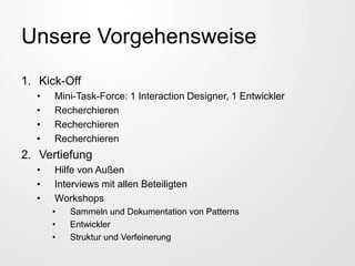 Unsere Vorgehensweise
1. Kick-Off
• Mini-Task-Force: 1 Interaction Designer, 1 Entwickler
• Recherchieren
• Recherchieren
• Recherchieren
2. Vertiefung
• Hilfe von Außen
• Interviews mit allen Beteiligten
• Workshops
• Sammeln und Dokumentation von Patterns
• Entwickler
• Struktur und Verfeinerung
 
