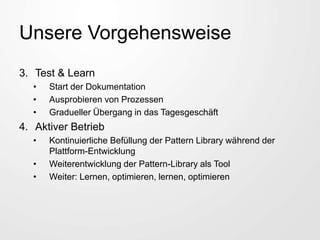 Unsere Vorgehensweise
3. Test & Learn
• Start der Dokumentation
• Ausprobieren von Prozessen
• Gradueller Übergang in das Tagesgeschäft
4. Aktiver Betrieb
• Kontinuierliche Befüllung der Pattern Library während der
Plattform-Entwicklung
• Weiterentwicklung der Pattern-Library als Tool
• Weiter: Lernen, optimieren, lernen, optimieren
 