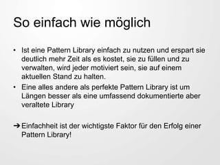 So einfach wie möglich
• Ist eine Pattern Library einfach zu nutzen und erspart sie
deutlich mehr Zeit als es kostet, sie zu füllen und zu
verwalten, wird jeder motiviert sein, sie auf einem
aktuellen Stand zu halten.
• Eine alles andere als perfekte Pattern Library ist um
Längen besser als eine umfassend dokumentierte aber
veraltete Library
➔Einfachheit ist der wichtigste Faktor für den Erfolg einer
Pattern Library!
 
