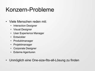 Konzern-Probleme
• Viele Menschen reden mit:
• Interaction Designer
• Visual Designer
• User Experience Manager
• Entwickler
• Produktmanager
• Projektmanager
• Corporate Designer
• Externe Agenturen
• Unmöglich eine One-size-fits-all-Lösung zu finden
 