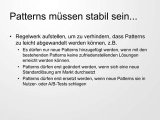 Patterns müssen stabil sein...
• Regelwerk aufstellen, um zu verhindern, dass Patterns
zu leicht abgewandelt werden können, z.B.
• Es dürfen nur neue Patterns hinzugefügt werden, wenn mit den
bestehenden Patterns keine zufriedenstellenden Lösungen
erreicht werden können.
• Patterns dürfen erst geändert werden, wenn sich eine neue
Standardlösung am Markt durchsetzt
• Patterns dürfen erst ersetzt werden, wenn neue Patterns sie in
Nutzer- oder A/B-Tests schlagen
 