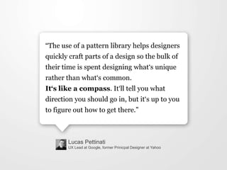 Lucas Pettinati
UX Lead at Google, former Prinicpal Designer at Yahoo
“The use of a pattern library helps designers
quickly craft parts of a design so the bulk of
their time is spent designing what„s unique
rather than what„s common.
It‘s like a compass. It„ll tell you what
direction you should go in, but it„s up to you
to figure out how to get there.”
 