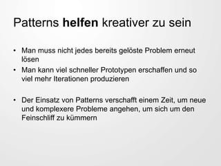 Patterns helfen kreativer zu sein
• Man muss nicht jedes bereits gelöste Problem erneut
lösen
• Man kann viel schneller Prototypen erschaffen und so
viel mehr Iterationen produzieren
• Der Einsatz von Patterns verschafft einem Zeit, um neue
und komplexere Probleme angehen, um sich um den
Feinschliff zu kümmern
 