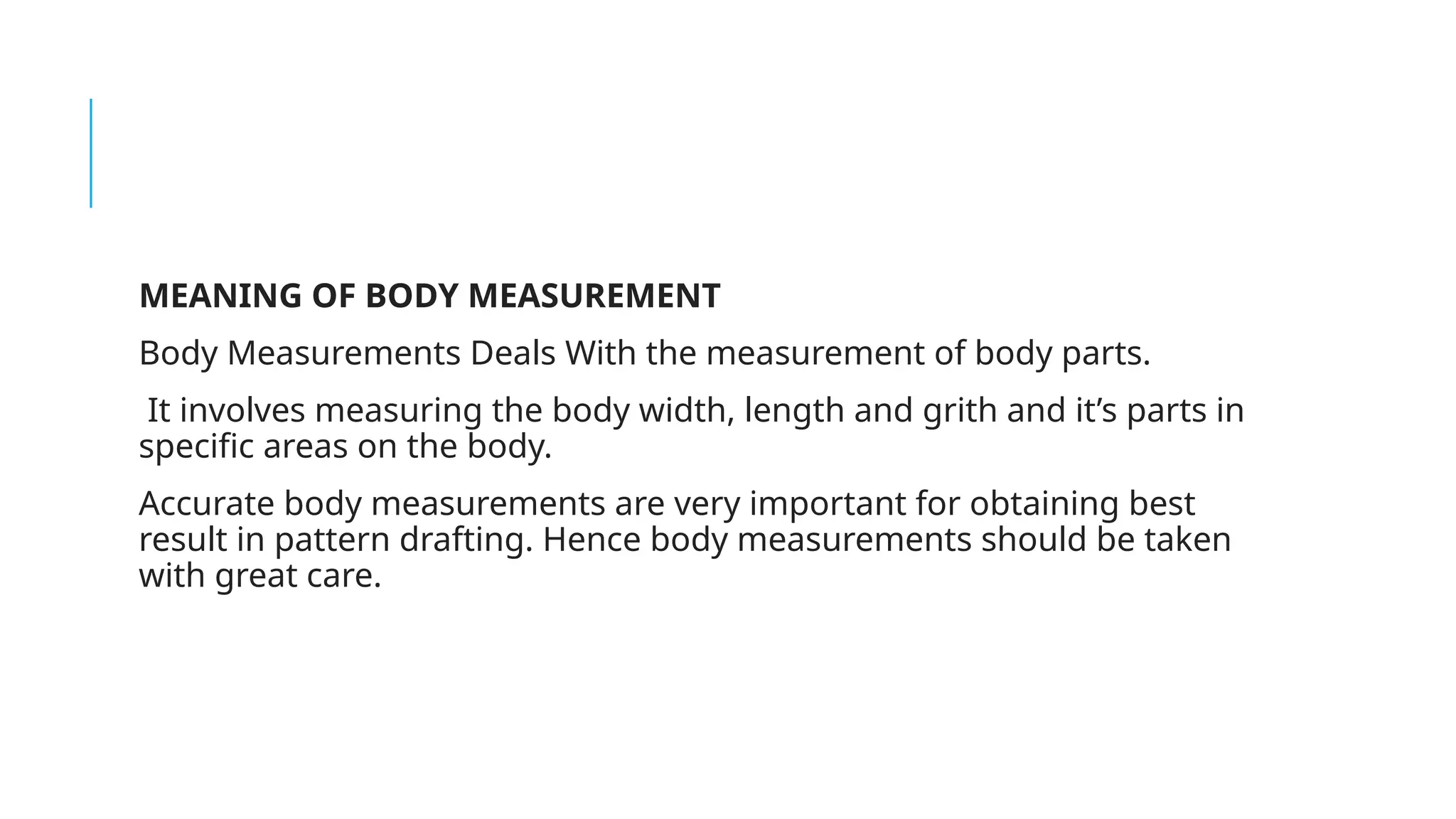 MEANING OF BODY MEASUREMENT
Body Measurements Deals With the measurement of body parts.
It involves measuring the body width, length and grith and it’s parts in
specific areas on the body.
Accurate body measurements are very important for obtaining best
result in pattern drafting. Hence body measurements should be taken
with great care.
 