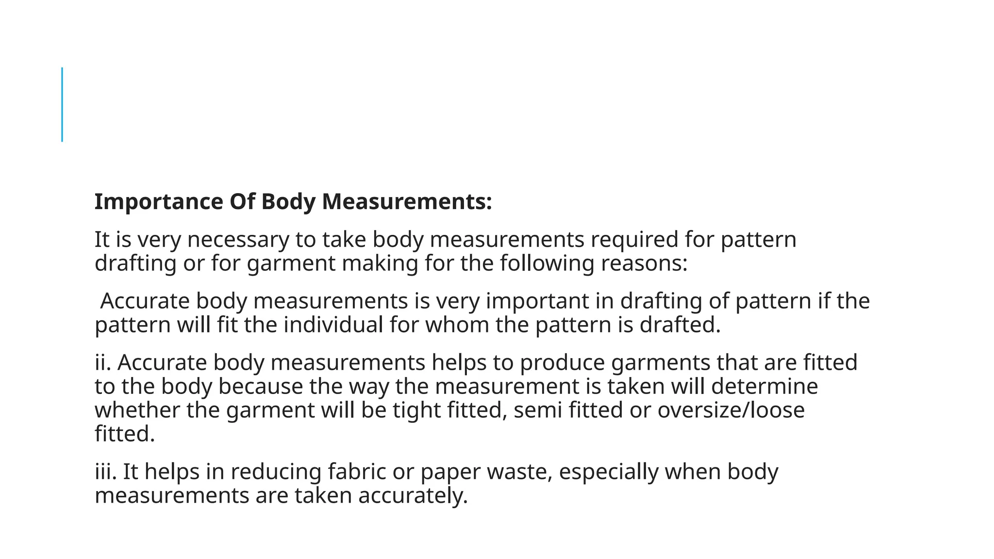 Importance Of Body Measurements:
It is very necessary to take body measurements required for pattern
drafting or for garment making for the following reasons:
Accurate body measurements is very important in drafting of pattern if the
pattern will fit the individual for whom the pattern is drafted.
ii. Accurate body measurements helps to produce garments that are fitted
to the body because the way the measurement is taken will determine
whether the garment will be tight fitted, semi fitted or oversize/loose
fitted.
iii. It helps in reducing fabric or paper waste, especially when body
measurements are taken accurately.
 