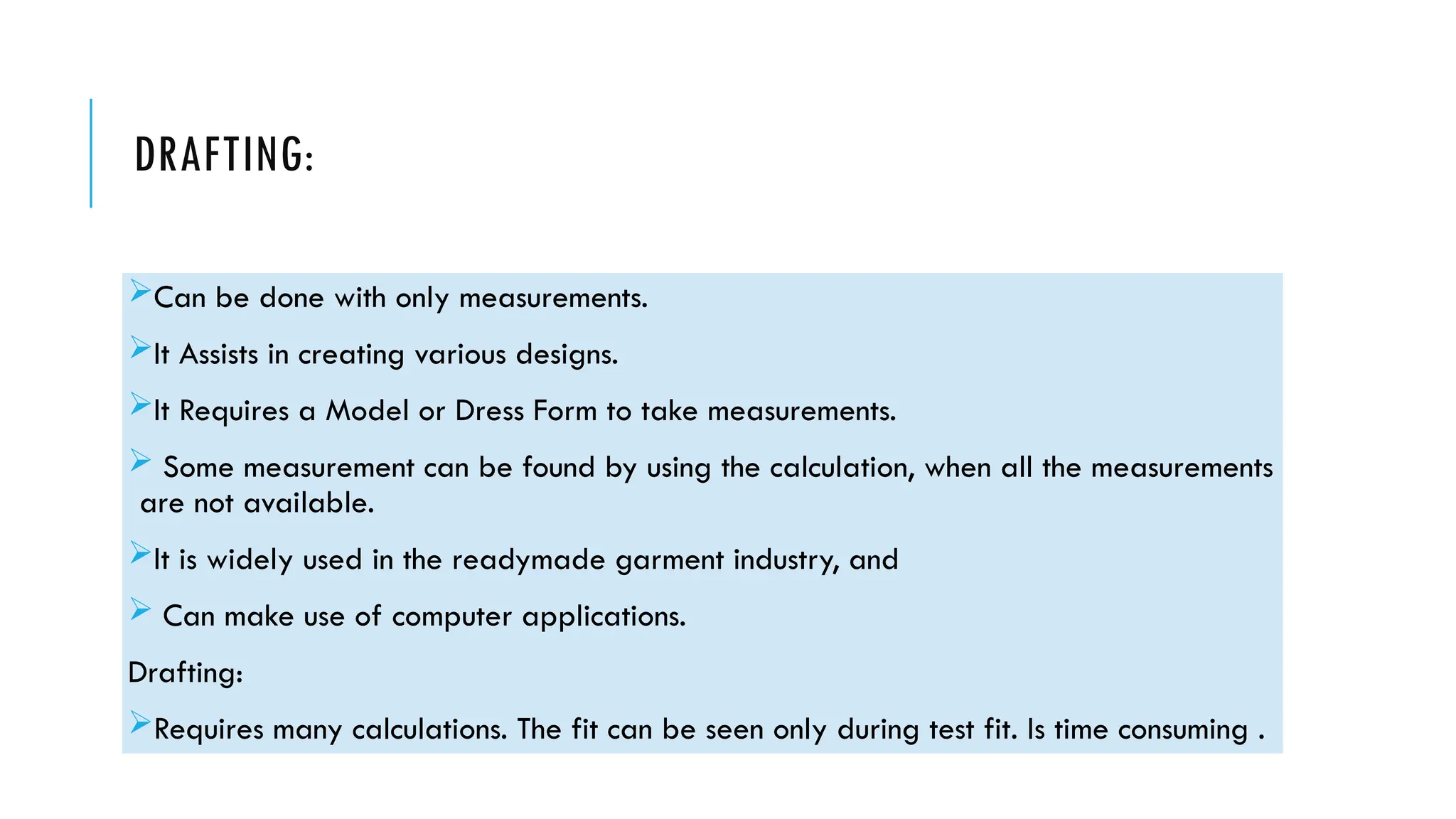 DRAFTING:
Can be done with only measurements.
It Assists in creating various designs.
It Requires a Model or Dress Form to take measurements.
 Some measurement can be found by using the calculation, when all the measurements
are not available.
It is widely used in the readymade garment industry, and
 Can make use of computer applications.
Drafting:
Requires many calculations. The fit can be seen only during test fit. Is time consuming .
 