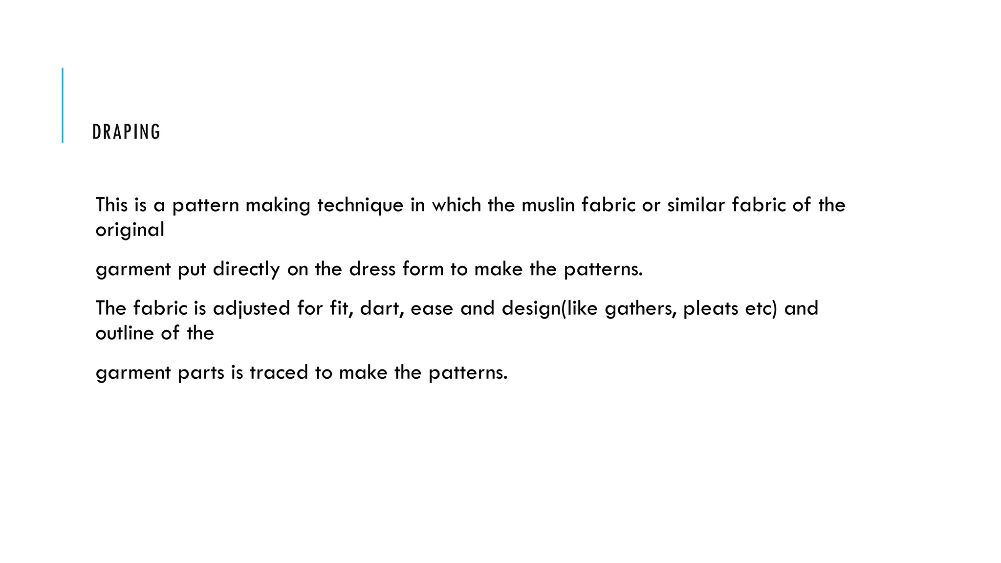 DRAPING
This is a pattern making technique in which the muslin fabric or similar fabric of the
original
garment put directly on the dress form to make the patterns.
The fabric is adjusted for fit, dart, ease and design(like gathers, pleats etc) and
outline of the
garment parts is traced to make the patterns.
 