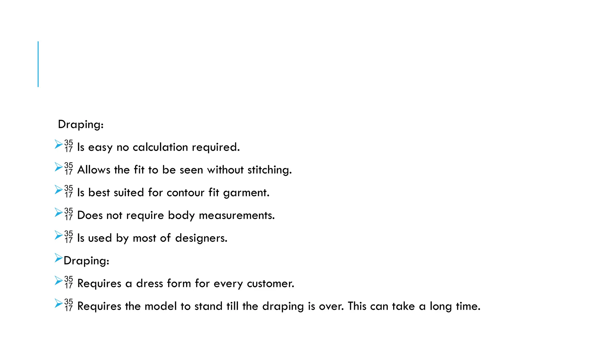 Draping:
 Is easy no calculation required.
 Allows the fit to be seen without stitching.
 Is best suited for contour fit garment.
 Does not require body measurements.
 Is used by most of designers.
Draping:
 Requires a dress form for every customer.
 Requires the model to stand till the draping is over. This can take a long time.
 