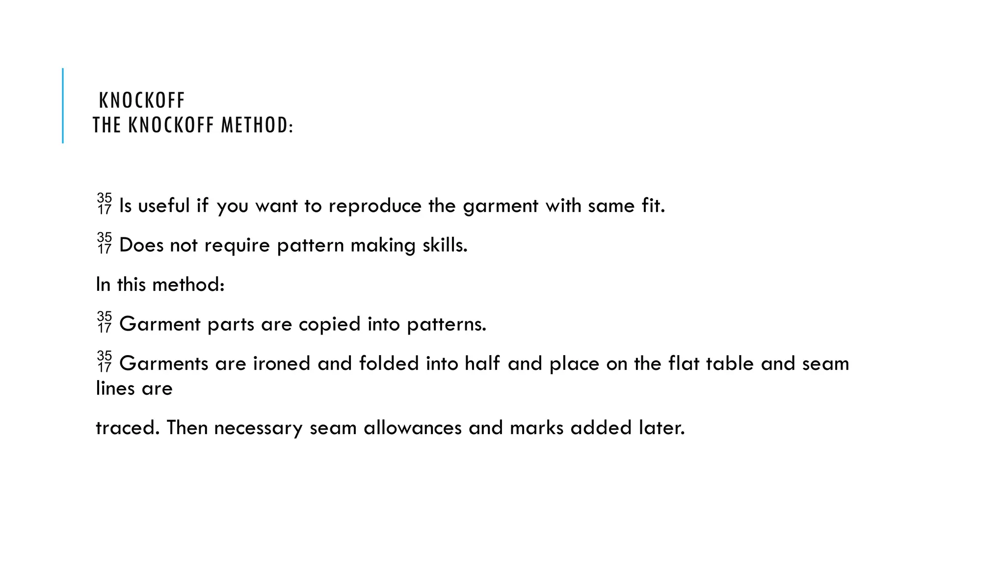 KNOCKOFF
THE KNOCKOFF METHOD:
 Is useful if you want to reproduce the garment with same fit.
 Does not require pattern making skills.
In this method:
 Garment parts are copied into patterns.
 Garments are ironed and folded into half and place on the flat table and seam
lines are
traced. Then necessary seam allowances and marks added later.
 