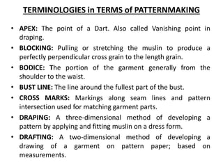 TERMINOLOGIES in TERMS of PATTERNMAKING
• APEX: The point of a Dart. Also called Vanishing point in
draping.
• BLOCKING: Pulling or stretching the muslin to produce a
perfectly perpendicular cross grain to the length grain.
• BODICE: The portion of the garment generally from the
shoulder to the waist.
• BUST LINE: The line around the fullest part of the bust.
• CROSS MARKS: Markings along seam lines and pattern
intersection used for matching garment parts.
• DRAPING: A three-dimensional method of developing a
pattern by applying and fitting muslin on a dress form.
• DRAFTING: A two-dimensional method of developing a
drawing of a garment on pattern paper; based on
measurements.
 
