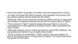 • Once the pattern is graded, the fabric must be prepared for cutting.
• In order to spread the fabric properly, the spreader must know how
the pattern pieces will be placed on the fabric.
• "Marking" refers to the process of placing pattern pieces to maximize
the number of patterns that can be cut out of a given piece of fabric.
• Firms strive for "tight" markers largely because fabric is one of a
manufacturer's most significant business costs, often exceeding the
cost of labor.
• Although markers can be made by hand or using CAD software, the
computerized method is up to eight times faster.
• Once a marker is completed, a CAD system can use a plotter to
print a full size layout on a long sheet of paper. This layout becomes
the guide for the cutter.
 