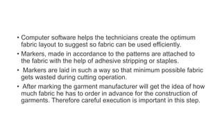 • Computer software helps the technicians create the optimum
fabric layout to suggest so fabric can be used efficiently.
• Markers, made in accordance to the patterns are attached to
the fabric with the help of adhesive stripping or staples.
• Markers are laid in such a way so that minimum possible fabric
gets wasted during cutting operation.
• After marking the garment manufacturer will get the idea of how
much fabric he has to order in advance for the construction of
garments. Therefore careful execution is important in this step.
 