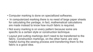 • Computer marking is done on speciallized softwares.
• In computerized marking there is no need of large paper sheets
for calculating the yardage, in fact, mathematical calculations
are made instead to know how much fabric is required.
• Not every marking is on every pattern because some are
specific to a certain style or construction technique.
• Layout and cutting markings don't need to be transferred to the
fabric. Construction markings, on the other hand, are very
helpful during the sewing process and transferring them to the
fabric is a good idea.
 