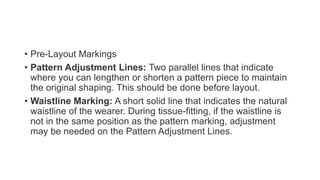• Pre-Layout Markings
• Pattern Adjustment Lines: Two parallel lines that indicate
where you can lengthen or shorten a pattern piece to maintain
the original shaping. This should be done before layout.
• Waistline Marking: A short solid line that indicates the natural
waistline of the wearer. During tissue-fitting, if the waistline is
not in the same position as the pattern marking, adjustment
may be needed on the Pattern Adjustment Lines.
 