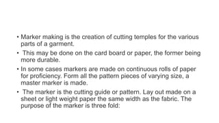 • Marker making is the creation of cutting temples for the various
parts of a garment.
• This may be done on the card board or paper, the former being
more durable.
• In some cases markers are made on continuous rolls of paper
for proficiency. Form all the pattern pieces of varying size, a
master marker is made.
• The marker is the cutting guide or pattern. Lay out made on a
sheet or light weight paper the same width as the fabric. The
purpose of the marker is three fold:
 