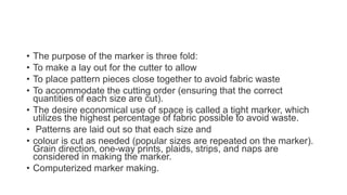 • The purpose of the marker is three fold:
• To make a lay out for the cutter to allow
• To place pattern pieces close together to avoid fabric waste
• To accommodate the cutting order (ensuring that the correct
quantities of each size are cut).
• The desire economical use of space is called a tight marker, which
utilizes the highest percentage of fabric possible to avoid waste.
• Patterns are laid out so that each size and
• colour is cut as needed (popular sizes are repeated on the marker).
Grain direction, one-way prints, plaids, strips, and naps are
considered in making the marker.
• Computerized marker making.
 