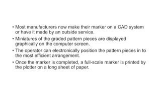 • Most manufacturers now make their marker on a CAD system
or have it made by an outside service.
• Miniatures of the graded pattern pieces are displayed
graphically on the computer screen.
• The operator can electronically position the pattern pieces in to
the most efficient arrangement.
• Once the marker is completed, a full-scale marker is printed by
the plotter on a long sheet of paper.
 