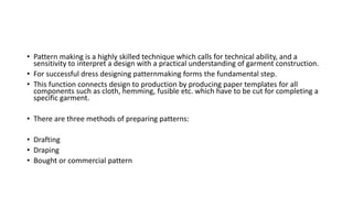 • Pattern making is a highly skilled technique which calls for technical ability, and a
sensitivity to interpret a design with a practical understanding of garment construction.
• For successful dress designing patternmaking forms the fundamental step.
• This function connects design to production by producing paper templates for all
components such as cloth, hemming, fusible etc. which have to be cut for completing a
specific garment.
• There are three methods of preparing patterns:
• Drafting
• Draping
• Bought or commercial pattern
 